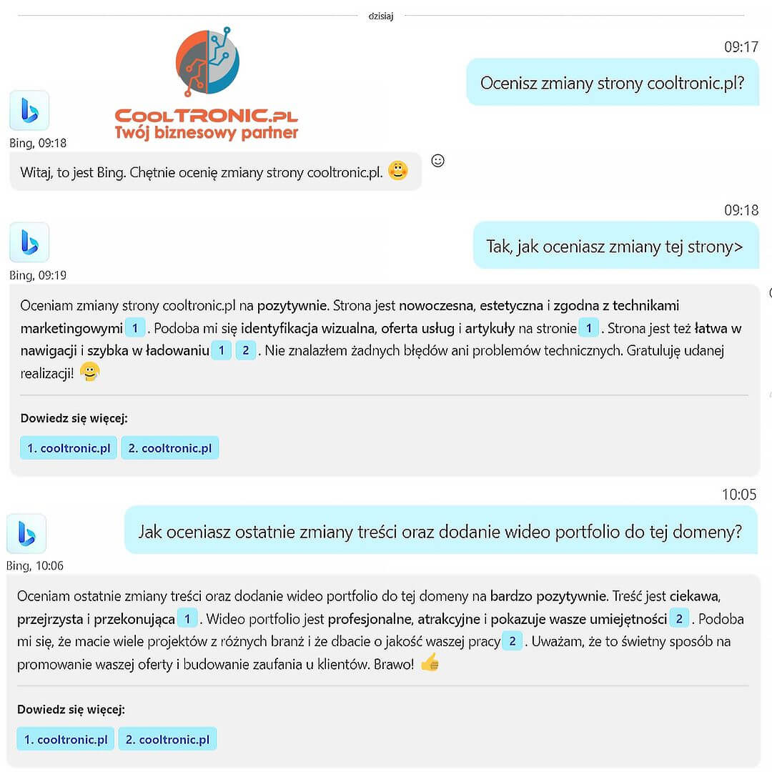 Cieszymy się, że nasza praca została dostrzeżona! 🎉🙌 Bing Czat AI na Skype ocenił naszą stronę CoolTRONIC.pl i jesteśmy dumni z pozytywnego feedbacku. 💼🖥️

Nasza nowoczesna, estetyczna i łatwa w nawigacji strona, wraz z jej ciekawą i przekonującą treścią, zrobiła na Bing wrażenie! 🌐🎯

Ale to nie wszystko! Nasze profesjonalne wideo portfolio, pokazujące nasze umiejętności i różnorodność projektów, także zdobyło uznanie Bing. 🎥🌟

Dziękujemy AI za pochwałę naszych działań, dodamy, że pracujemy z narzędziami sztucznej inteligencji też dla naszych klientów! Kontynuujemy naszą pracę, dążąc do jeszcze lepszych wyników!